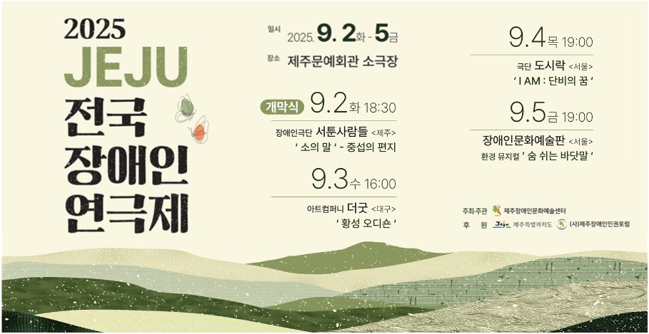 2025 JEJU 전국장애인 연극제 소개 포스터
2025년 9월 2일부터 5일까지 일시가 나와있다
개막식은 9월 2일 18시 30분
9월 2일부터 5일까지 공연 순서가 나와있다
제주장애인문화예술센터 주최주관, 제주특별자치도와 제주장애인인권포럼이 후원한다.